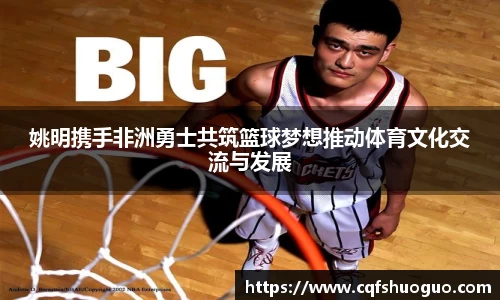 姚明携手非洲勇士共筑篮球梦想推动体育文化交流与发展